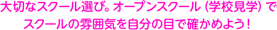 大切なスクール選び。オープンスクール（学校見学）で スクールの雰囲気を自分の目で確かめよう！